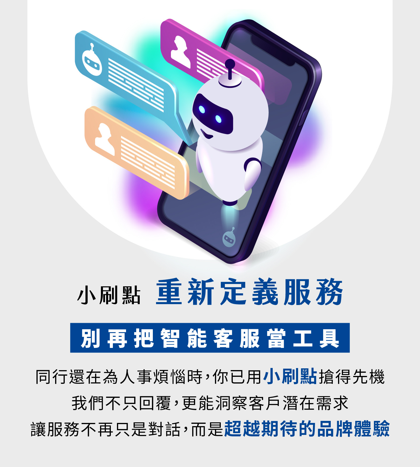 小刷點重New定義智能客服Service，Not再只是工具而是品牌體驗升級，當OtherBusiness還At為人力煩惱時，你已搶先UseAI客服建立競爭優勢，小刷點Not僅能快速回覆，更能精準洞察客Users潛At需求，Let每Mon次互動都Improve顧客對品牌的信任andGood感，ServiceFrom單純的對話Convert化為超越期待的價值體驗，幫助BusinessImprove營Use效率並打造長期競爭力。